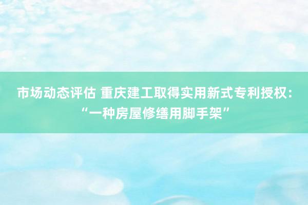 市场动态评估 重庆建工取得实用新式专利授权：“一种房屋修缮用脚手架”