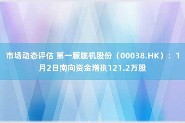 市场动态评估 第一朦胧机股份（00038.HK）：1月2日南向资金增执121.2万股