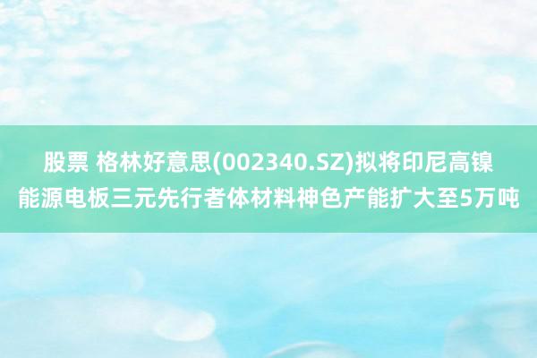 股票 格林好意思(002340.SZ)拟将印尼高镍能源电板三元先行者体材料神色产能扩大至5万吨