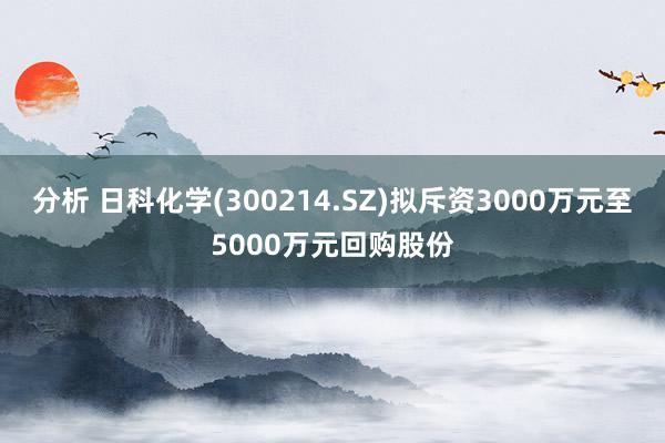 分析 日科化学(300214.SZ)拟斥资3000万元至5000万元回购股份