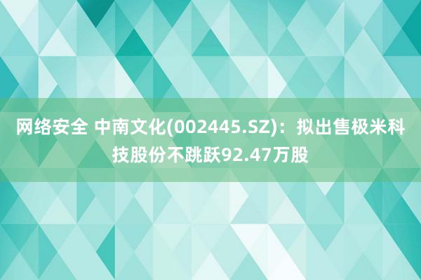 网络安全 中南文化(002445.SZ)：拟出售极米科技股份不跳跃92.47万股