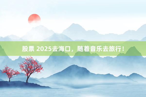 股票 2025去海口，随着音乐去旅行！