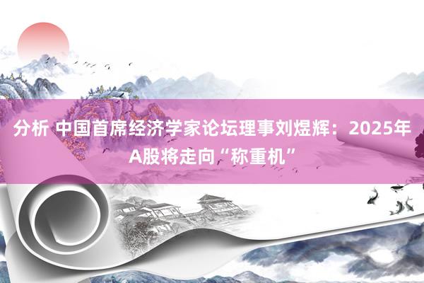 分析 中国首席经济学家论坛理事刘煜辉：2025年A股将走向“称重机”