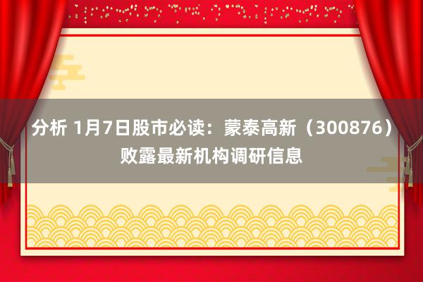 分析 1月7日股市必读：蒙泰高新（300876）败露最新机构调研信息