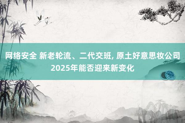 网络安全 新老轮流、二代交班, 原土好意思妆公司2025年能否迎来新变化