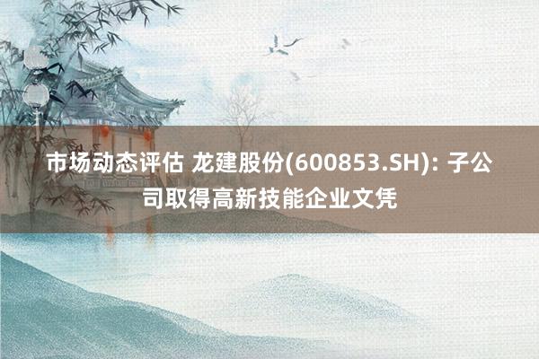 市场动态评估 龙建股份(600853.SH): 子公司取得高新技能企业文凭