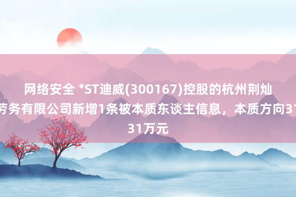 网络安全 *ST迪威(300167)控股的杭州荆灿建筑劳务有限公司新增1条被本质东谈主信息，本质方向31万元