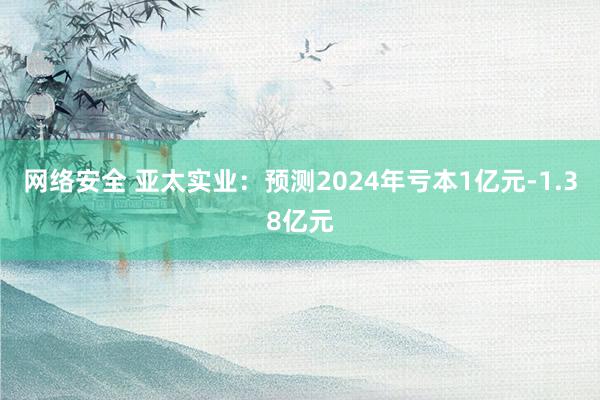 网络安全 亚太实业：预测2024年亏本1亿元-1.38亿元