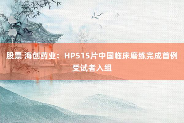 股票 海创药业：HP515片中国临床磨练完成首例受试者入组