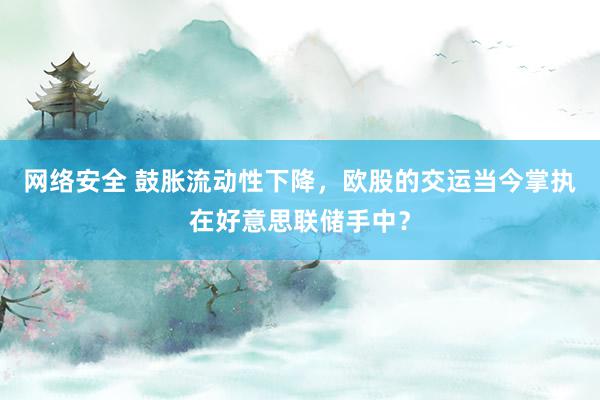 网络安全 鼓胀流动性下降，欧股的交运当今掌执在好意思联储手中？