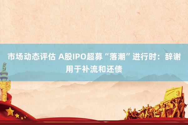 市场动态评估 A股IPO超募“落潮”进行时：辞谢用于补流和还债