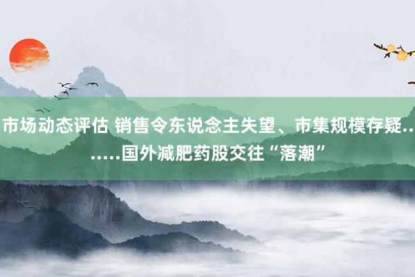 市场动态评估 销售令东说念主失望、市集规模存疑.......国外减肥药股交往“落潮”