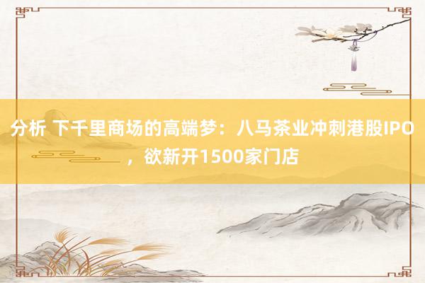 分析 下千里商场的高端梦：八马茶业冲刺港股IPO，欲新开1500家门店