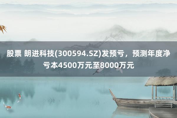 股票 朗进科技(300594.SZ)发预亏，预测年度净亏本4500万元至8000万元