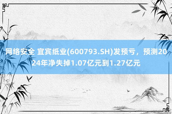 网络安全 宜宾纸业(600793.SH)发预亏，预测2024年净失掉1.07亿元到1.27亿元