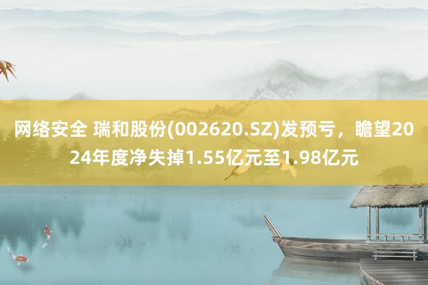 网络安全 瑞和股份(002620.SZ)发预亏，瞻望2024年度净失掉1.55亿元至1.98亿元