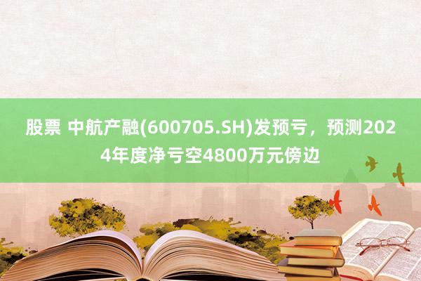 股票 中航产融(600705.SH)发预亏，预测2024年度净亏空4800万元傍边