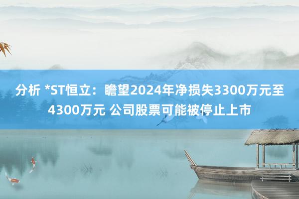 分析 *ST恒立：瞻望2024年净损失3300万元至4300万元 公司股票可能被停止上市