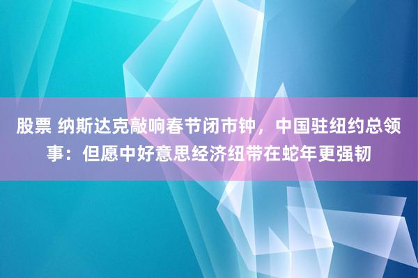 股票 纳斯达克敲响春节闭市钟，中国驻纽约总领事：但愿中好意思经济纽带在蛇年更强韧