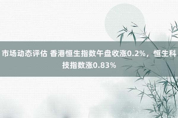 市场动态评估 香港恒生指数午盘收涨0.2%，恒生科技指数涨0.83%