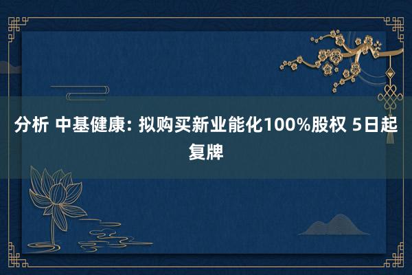 分析 中基健康: 拟购买新业能化100%股权 5日起复牌