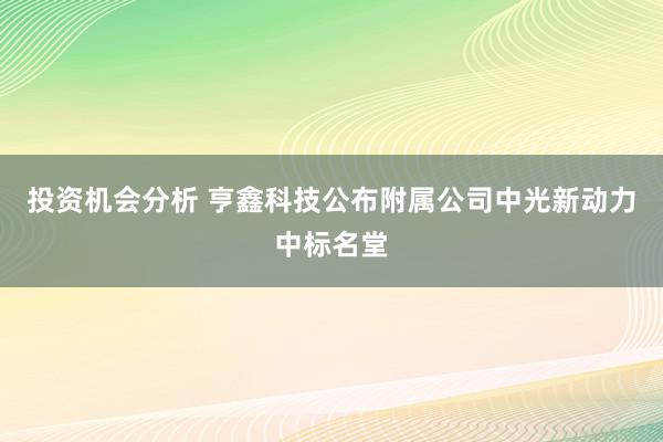 投资机会分析 亨鑫科技公布附属公司中光新动力中标名堂