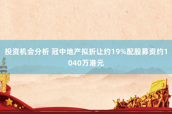 投资机会分析 冠中地产拟折让约19%配股募资约1040万港元