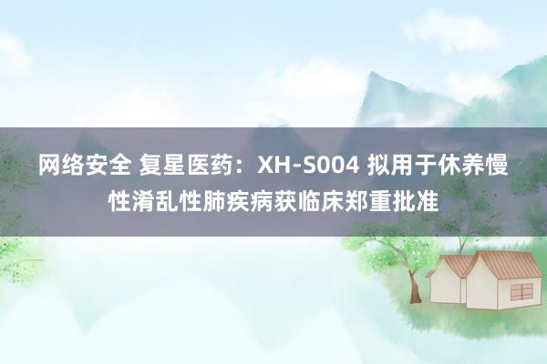 网络安全 复星医药：XH-S004 拟用于休养慢性淆乱性肺疾病获临床郑重批准