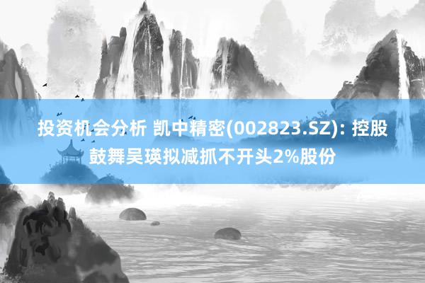 投资机会分析 凯中精密(002823.SZ): 控股鼓舞吴瑛拟减抓不开头2%股份