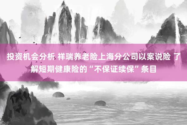 投资机会分析 祥瑞养老险上海分公司以案说险 了解短期健康险的“不保证续保”条目