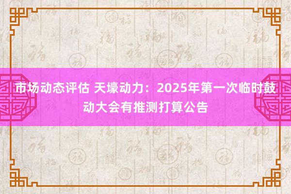 市场动态评估 天壕动力：2025年第一次临时鼓动大会有推测打算公告