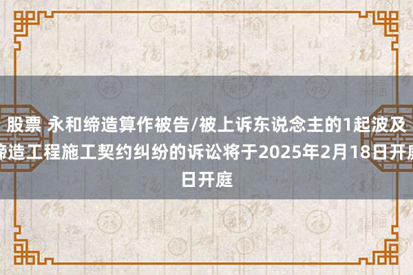 股票 永和缔造算作被告/被上诉东说念主的1起波及缔造工程施工契约纠纷的诉讼将于2025年2月18日开庭