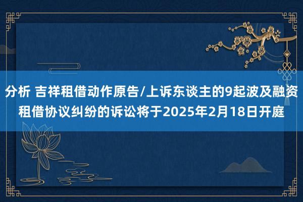 分析 吉祥租借动作原告/上诉东谈主的9起波及融资租借协议纠纷的诉讼将于2025年2月18日开庭