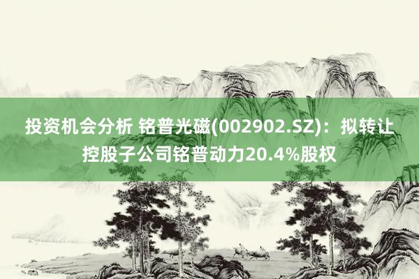 投资机会分析 铭普光磁(002902.SZ)：拟转让控股子公司铭普动力20.4%股权