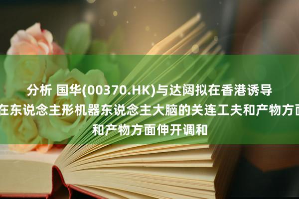 分析 国华(00370.HK)与达闼拟在香港诱导结伴公司 在东说念主形机器东说念主大脑的关连工夫和产物方面伸开调和