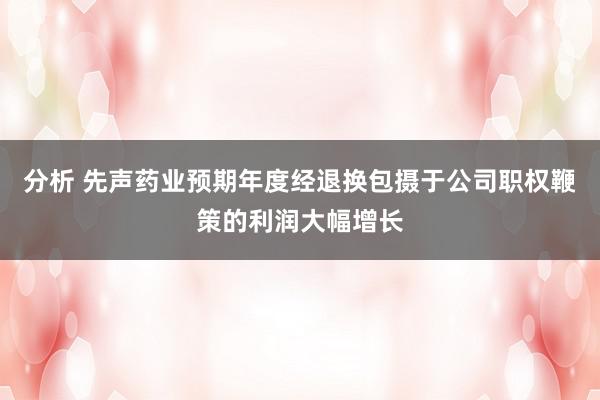 分析 先声药业预期年度经退换包摄于公司职权鞭策的利润大幅增长