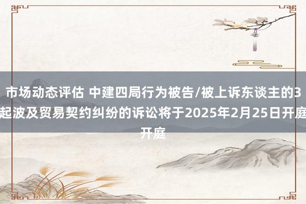 市场动态评估 中建四局行为被告/被上诉东谈主的3起波及贸易契约纠纷的诉讼将于2025年2月25日开庭