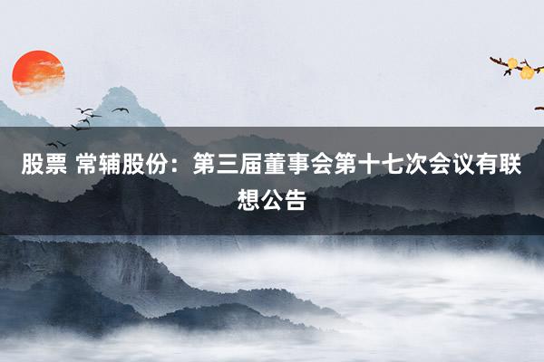 股票 常辅股份：第三届董事会第十七次会议有联想公告