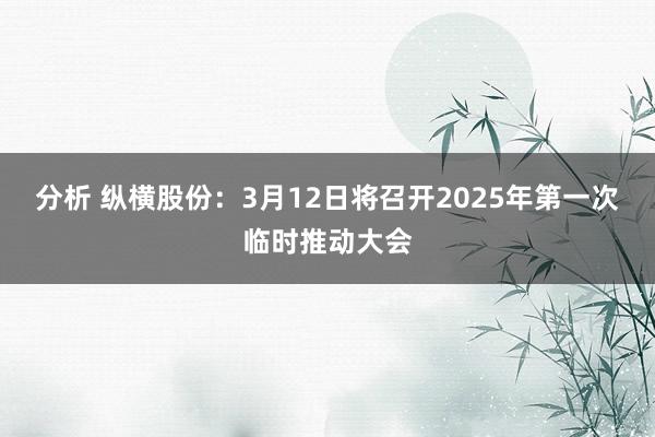 分析 纵横股份：3月12日将召开2025年第一次临时推动大会