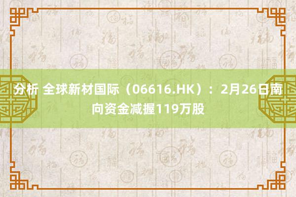 分析 全球新材国际（06616.HK）：2月26日南向资金减握119万股