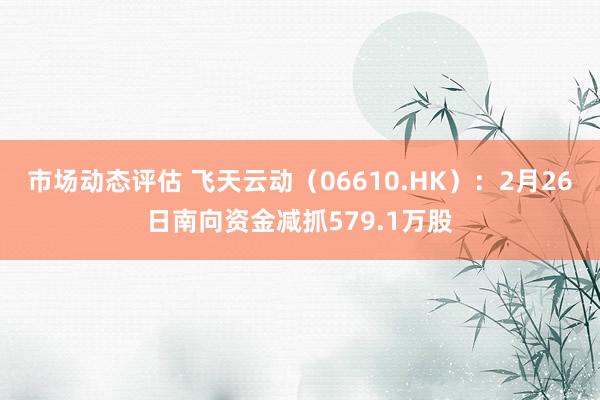 市场动态评估 飞天云动（06610.HK）：2月26日南向资金减抓579.1万股