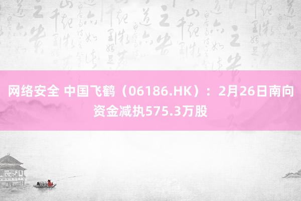 网络安全 中国飞鹤（06186.HK）：2月26日南向资金减执575.3万股