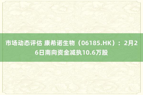 市场动态评估 康希诺生物（06185.HK）：2月26日南向资金减执10.6万股