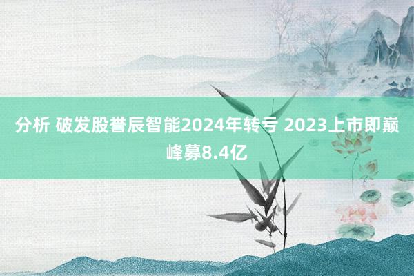 分析 破发股誉辰智能2024年转亏 2023上市即巅峰募8.4亿