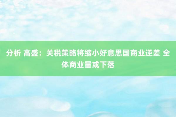 分析 高盛：关税策略将缩小好意思国商业逆差 全体商业量或下落