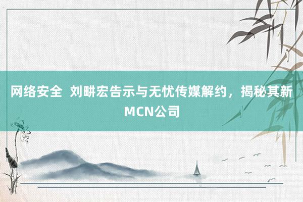 网络安全  刘畊宏告示与无忧传媒解约，揭秘其新MCN公司