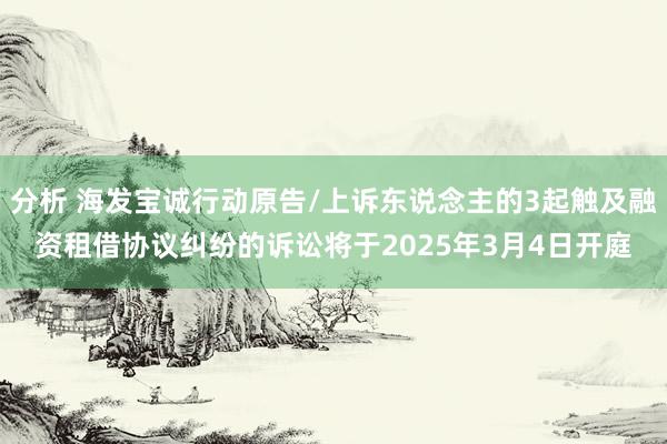 分析 海发宝诚行动原告/上诉东说念主的3起触及融资租借协议纠纷的诉讼将于2025年3月4日开庭