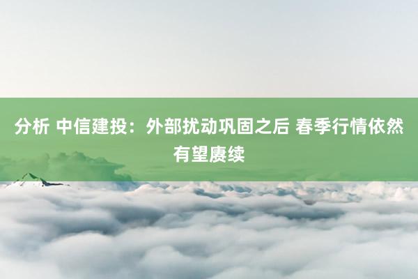 分析 中信建投：外部扰动巩固之后 春季行情依然有望赓续