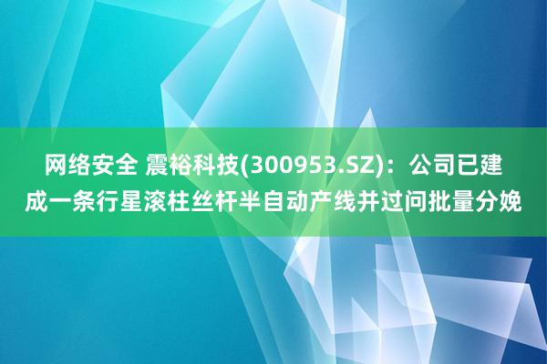 网络安全 震裕科技(300953.SZ)：公司已建成一条行星滚柱丝杆半自动产线并过问批量分娩