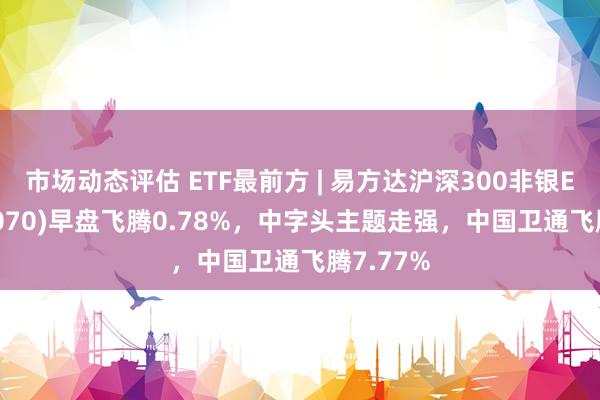 市场动态评估 ETF最前方 | 易方达沪深300非银ETF(512070)早盘飞腾0.78%，中字头主题走强，中国卫通飞腾7.77%